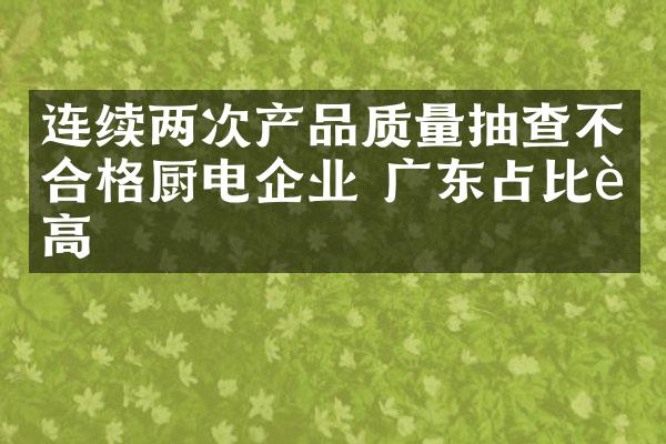连续两次产品质量抽查不合格厨电企业 广东占比较高