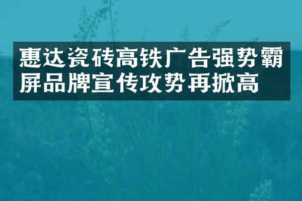 惠达瓷砖高铁广告强势霸屏品牌宣传攻势再掀高潮