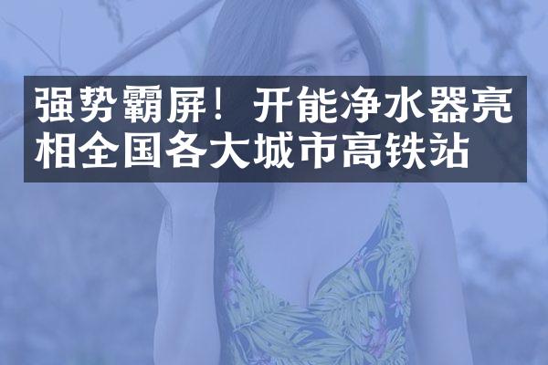 强势霸屏！开能净水器亮相全国各大城市高铁站点