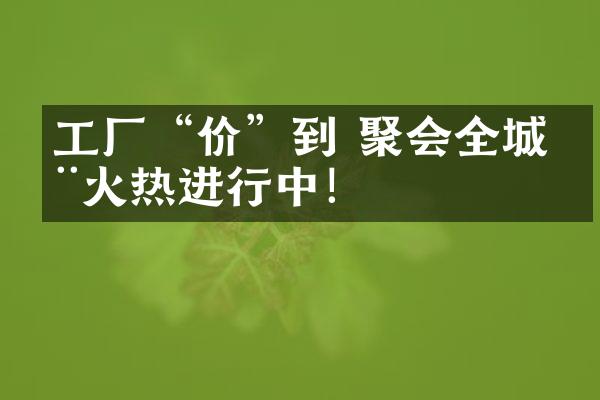 工厂&ldquo;价&rdquo;到 聚会全城丨火热进行中！
