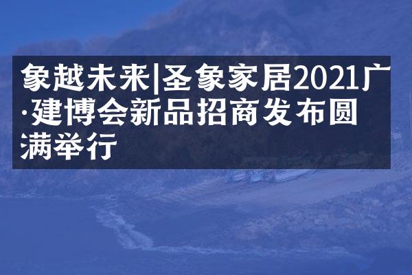 象越未来|圣象家居2021广州建博会新品招商发布圆满举行