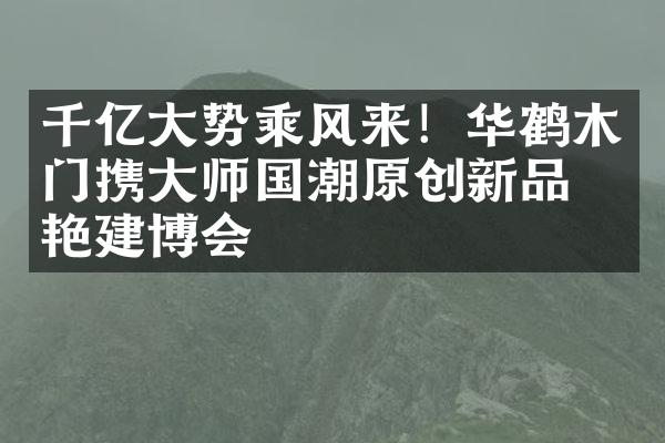 千亿大势乘风来！华鹤木门携大师国潮原创新品惊艳建博会
