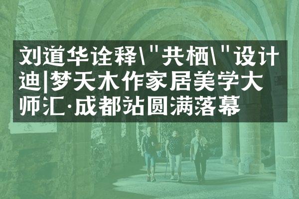 刘道华诠释\"共栖\"设计启迪|梦天木作家居美学大师汇&middot;成都站圆满落幕