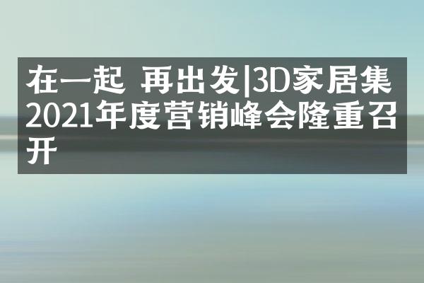 在一起 再出发|3D家居集团2021年度营销峰会隆重召开