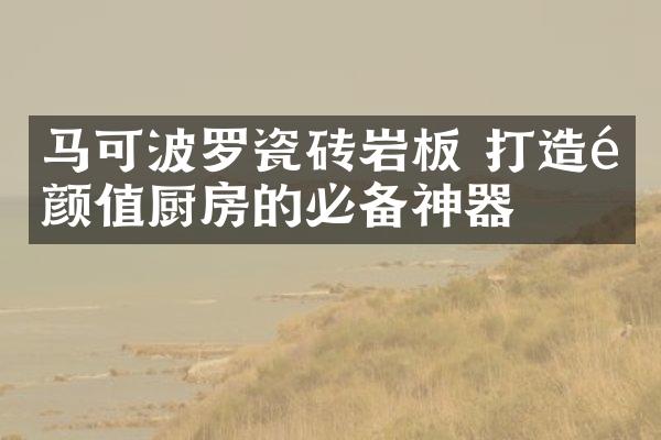 马可波罗瓷砖岩板 打造高颜值厨房的必备神器