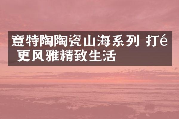 意特陶陶瓷山海系列 打造更风雅精致生活