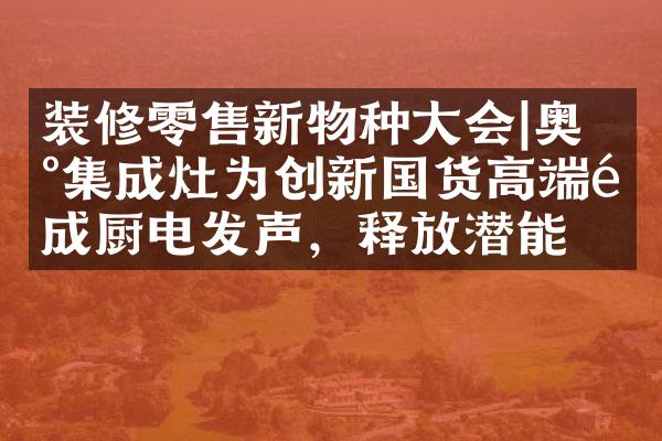 装修零售新物种大会|奥田集成灶为创新国货高端集成厨电发声，释放潜能