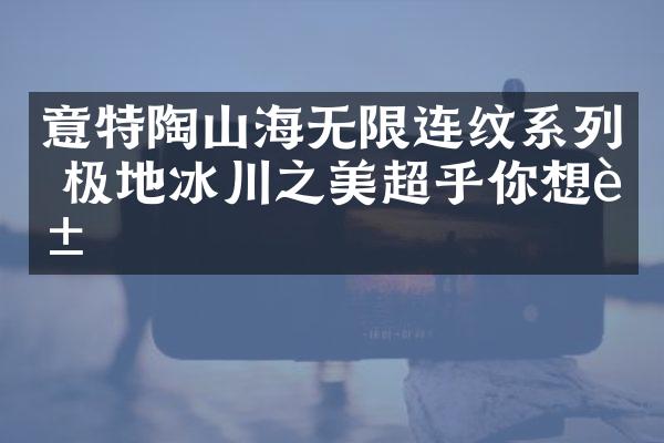 意特陶山海无限连纹系列 极地冰川之美超乎你想象