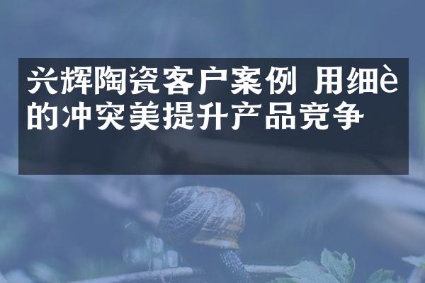 兴辉陶瓷客户案例 用细节的冲突美提升产品竞争力