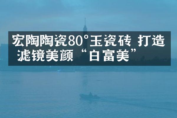 宏陶陶瓷80°玉瓷砖 打造无滤镜美颜“白富美”