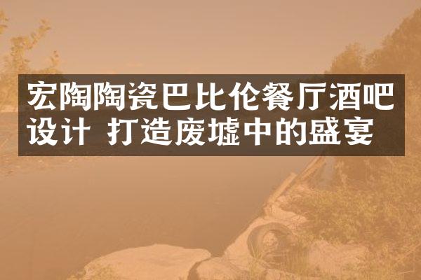 宏陶陶瓷巴比伦餐厅酒吧设计 打造废墟中的盛宴