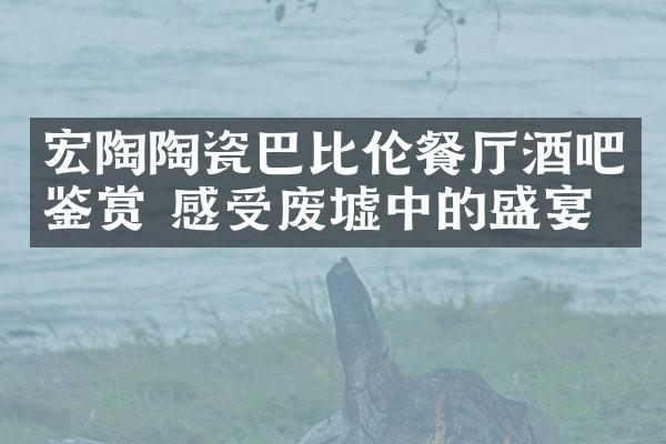 宏陶陶瓷巴比伦餐厅酒吧鉴赏 感受废墟中的盛宴