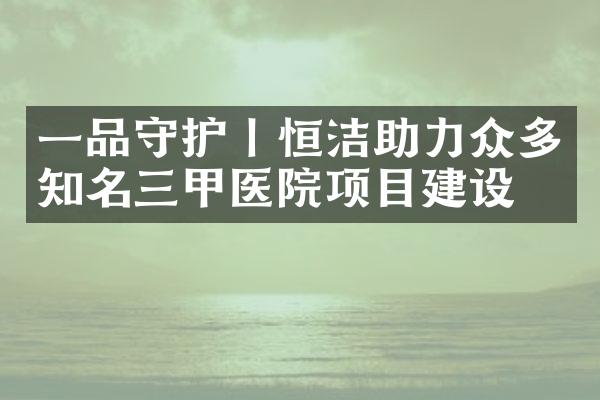 一品守护丨恒洁助力众多知名三甲医院项目建设