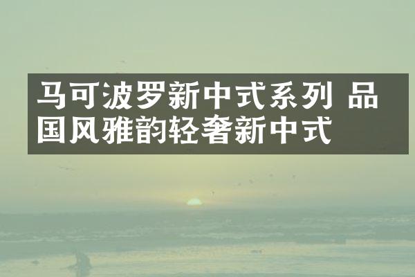 马可波罗新中式系列 品味国风雅韵轻奢新中式