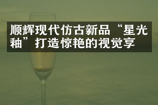 顺辉现代仿古新品“星光釉”打造惊艳的视觉享受
