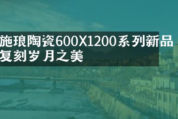 施琅陶瓷600X1200系列新品 复刻岁月之美