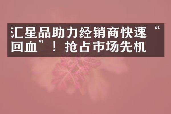 汇星品助力经销商快速&ldquo;回血&rdquo;！抢占市场先机！