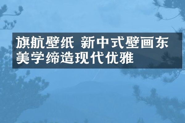 旗航壁纸 新中式壁画东方美学缔造现代优雅