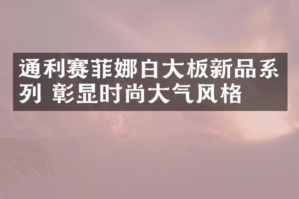 通利赛菲娜白大板新品系列 彰显时尚大气风格