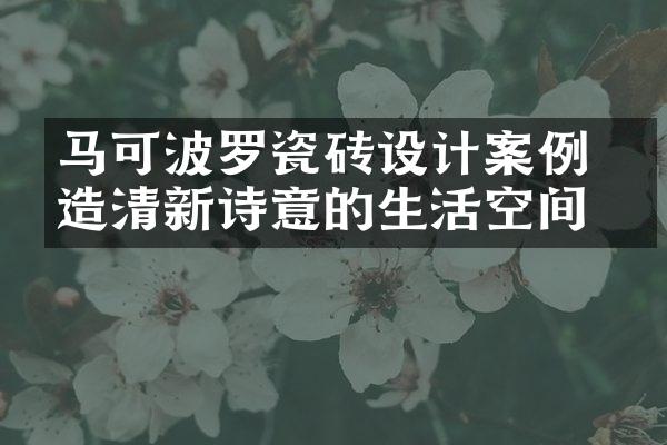 马可波罗瓷砖设计案例 打造清新诗意的生活空间