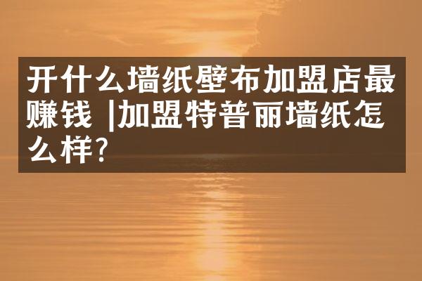 开什么墙纸壁布加盟店最赚钱 |加盟特普丽墙纸怎么样？