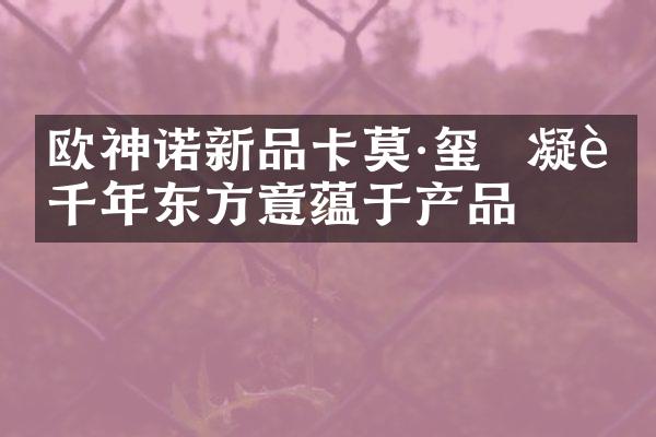 欧神诺新品卡莫·玺  凝聚千年东方意蕴于产品