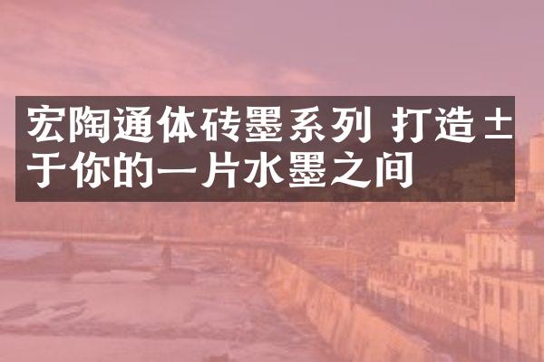 宏陶通体砖墨系列 打造属于你的一片水墨之间