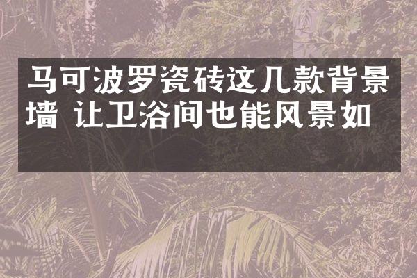 马可波罗瓷砖这几款背景墙 让卫浴间也能风景如画