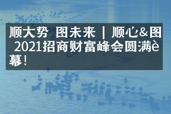 顺大势 图未来 | 顺心&图格2021招商财富峰会圆满落幕！