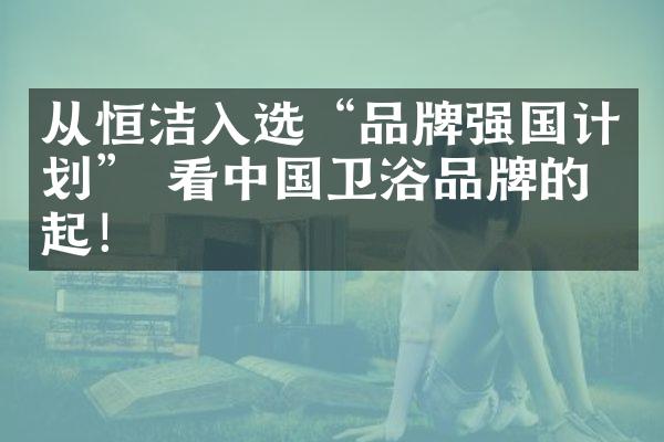 从恒洁入选&ldquo;品牌强国计划&rdquo; 看中国卫浴品牌的崛起！