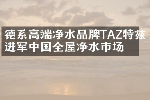 德系高端净水品牌TAZ特兹进军中国全屋净水市场