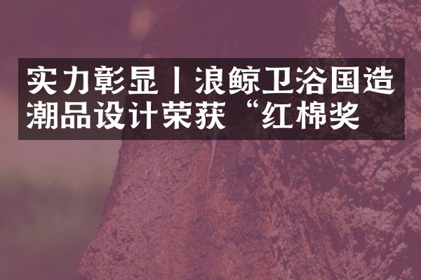 实力彰显丨浪鲸卫浴国造潮品设计荣获&ldquo;红棉奖&rdquo;