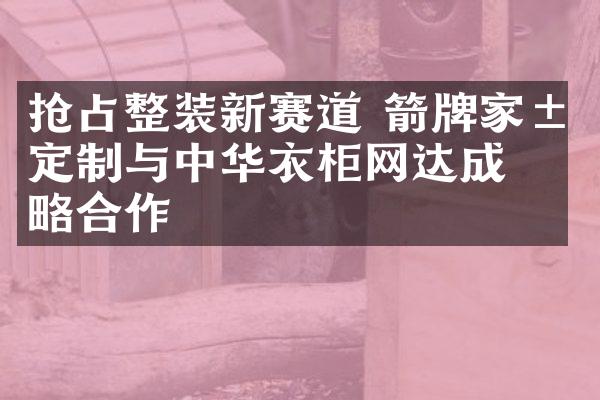 抢占整装新赛道 箭牌家居定制与中华衣柜网达成战略合作