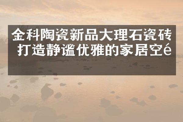 金科陶瓷新品大理石瓷砖 打造静谧优雅的家居空间