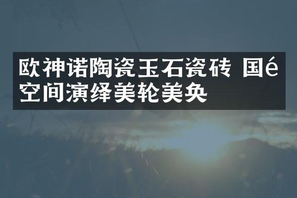 欧神诺陶瓷玉石瓷砖 国际空间演绎美轮美奂