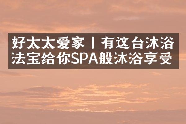 好太太爱家丨有这台沐浴法宝给你SPA般沐浴享受