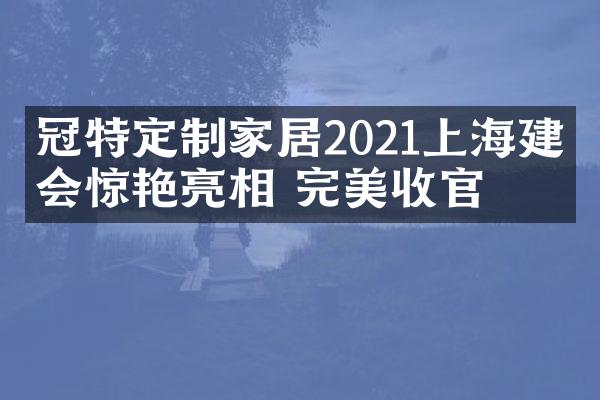 冠特定制家居2021上海建博会惊艳亮相 完美收官