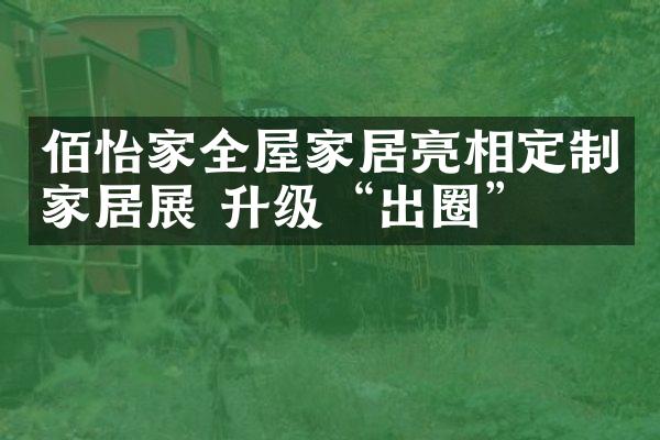佰怡家全屋家居亮相定制家居展 升级&ldquo;出圈&rdquo;
