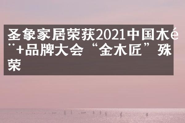 圣象家居荣获2021中国木门+品牌大会&ldquo;金木匠&rdquo;殊荣