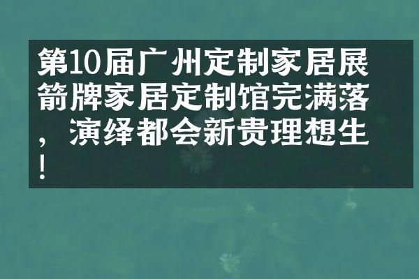 第10届广州定制家居展 ▏箭牌家居定制馆完满落幕，演绎都会新贵理想生活!