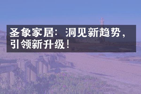 圣象家居：洞见新趋势，引领新升级！