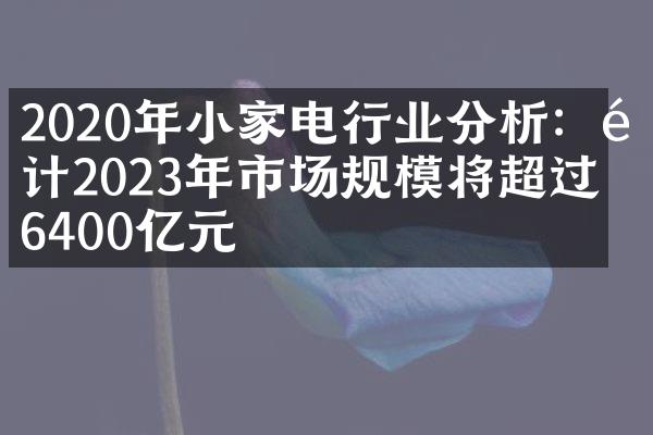 2020年小家电行业分析：预计2023年市场规模将超过6400亿元