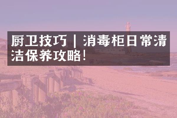 厨卫技巧 | 消毒柜日常清洁保养攻略！