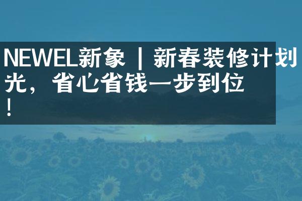 NEWEL新象 | 新春装修计划曝光，省心省钱一步到位！
