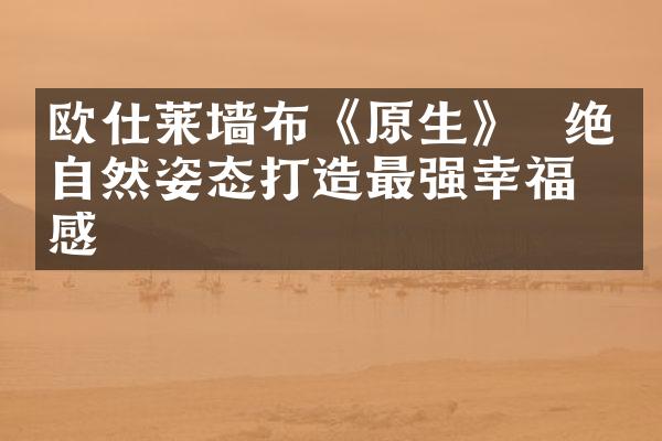 欧仕莱墙布《原生》  绝美自然姿态打造最强幸福感