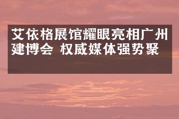 艾依格展馆耀眼亮相广州建博会 权威媒体强势聚焦