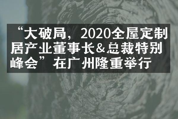 &ldquo;大破局，2020全屋定制家居产业董事长&总裁特别峰会&rdquo;在广州隆重举行
