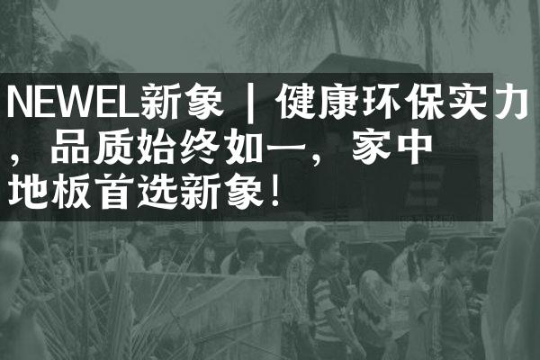 NEWEL新象 | 健康环保实力派，品质始终如一，家中地板首选新象！
