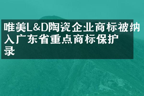 唯美L&D陶瓷企业商标被纳入广东省重点商标保护名录