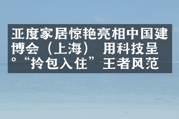 亚度家居惊艳亮相中国建博会（上海） 用科技呈现&ldquo;拎包入住&rdquo;王者风范